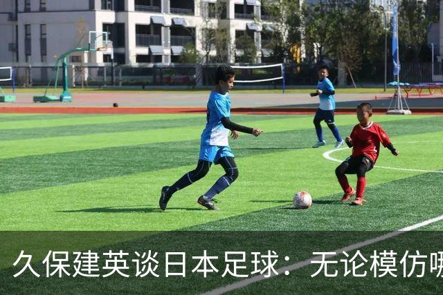 久保建英谈日本足球：无论模仿哪种风格都会很难，仿造敌不过原创