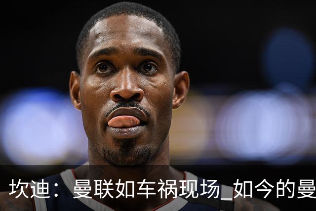 坎迪：曼联如车祸现场 如今的曼联和曼城已经彻底互换了身份