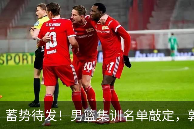 蓄势待发！男篮集训名单敲定，郭士强冲世界杯，盲猜12人都有谁