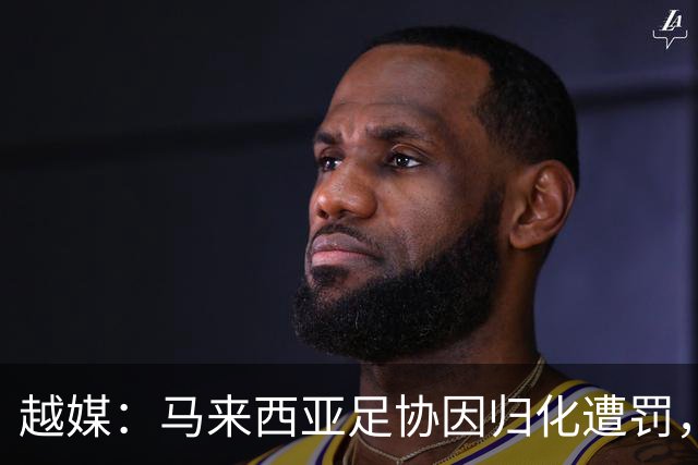 越媒：马来西亚足协因归化遭罚，却仍获亚足联最佳协会提名令人困惑