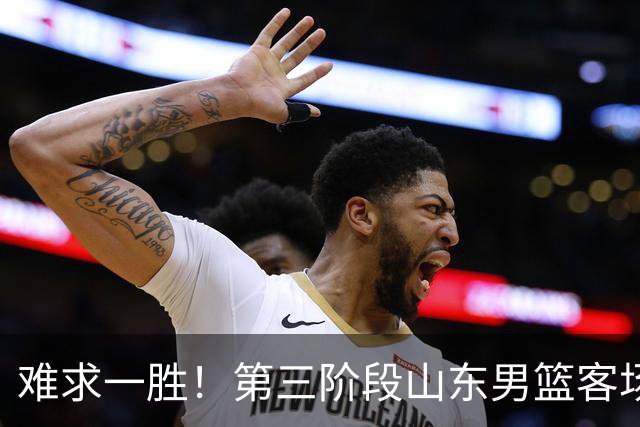 难求一胜！第三阶段山东男篮客场0胜7负