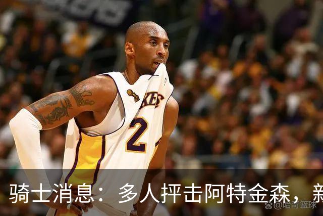 骑士消息：多人抨击阿特金森，新援持续灾难表现，战篮网出场更新