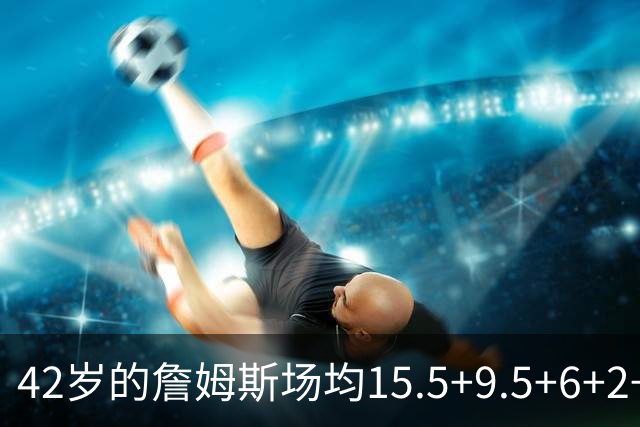 42岁的詹姆斯场均15.5+9.5+6+2+1，他到底什么时候才会老？